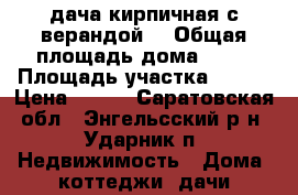 дача кирпичная с верандой  › Общая площадь дома ­ 15 › Площадь участка ­ 500 › Цена ­ 130 - Саратовская обл., Энгельсский р-н, Ударник п. Недвижимость » Дома, коттеджи, дачи продажа   